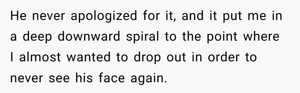 He never apologized for it, and it put me in a deep downward spiral to the point where I almost wanted to drop out in order to never see his...