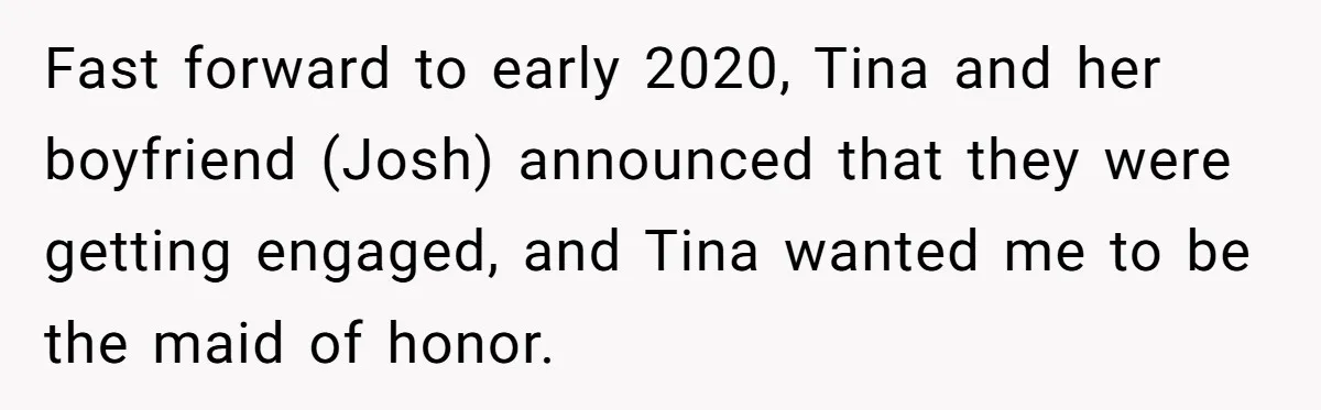 Fast forward to early 2020, Tina and her boyfriend (Josh) announced that they were getting engaged, and Tina wanted me to be the maid of honor.