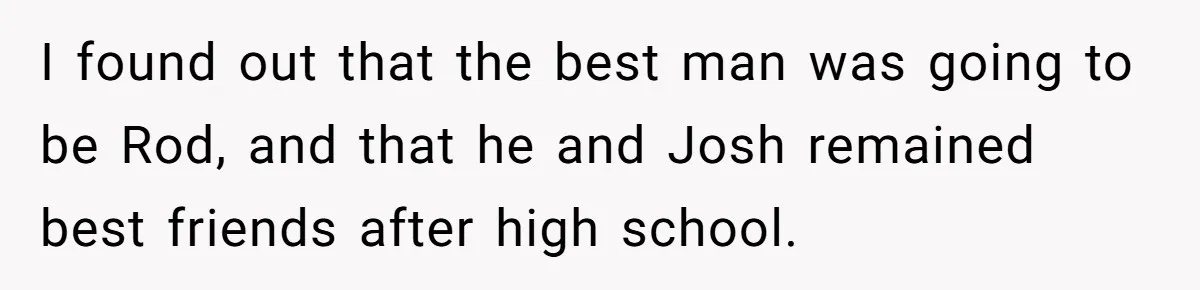I found out that the best man was going to be Rod, and that he and Josh remained best friends after high school.