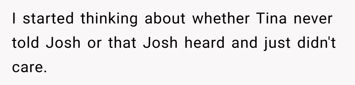 I started thinking about whether Tina never told Josh or that Josh heard and just didn't care.