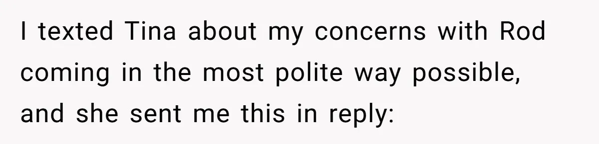 I texted Tina about my concerns with Rod coming in the most polite way possible, and she sent me this in reply:
