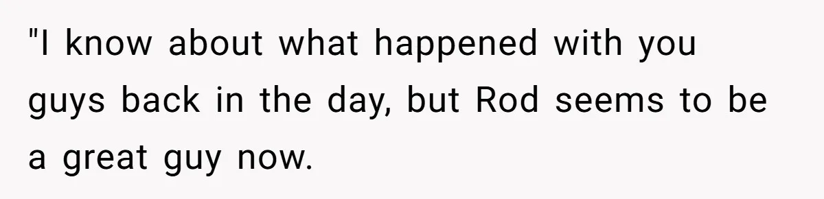 "I know about what happened with you guys back in the day, but Rod seems to be a great guy now.