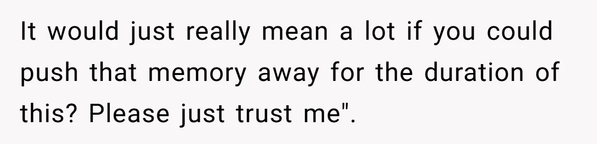 It would just really mean a lot if you could push that memory away for the duration of this? Please just trust me".