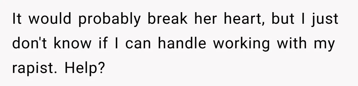 It would probably break her heart, but I just don't know if I can handle working with my rapist. Help?