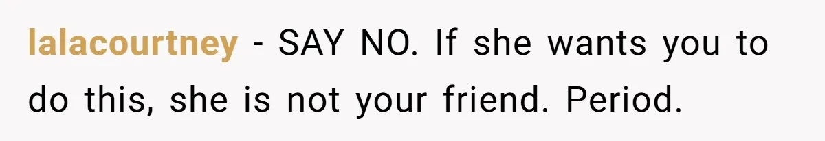 lalacourtney − SAY NO. If she wants you to do this, she is not your friend. Period.