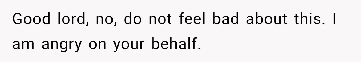 Good lord, no, do not feel bad about this. I am angry on your behalf.