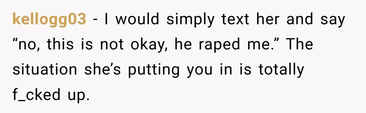 kellogg03 − I would simply text her and say “no, this is not okay, he raped me.” The situation she’s putting you in is totally f_cked up.