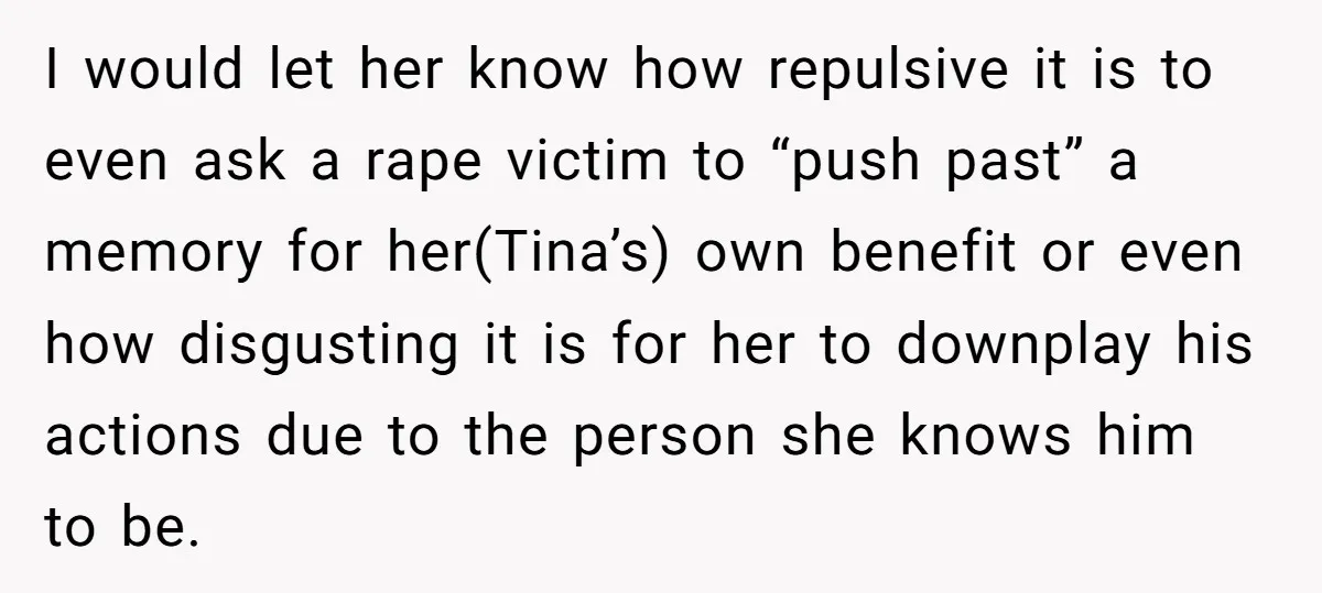 I would let her know how repulsive it is to even ask a rape victim to “push past” a memory for her(Tina’s) own benefit or even how disgusting it is...