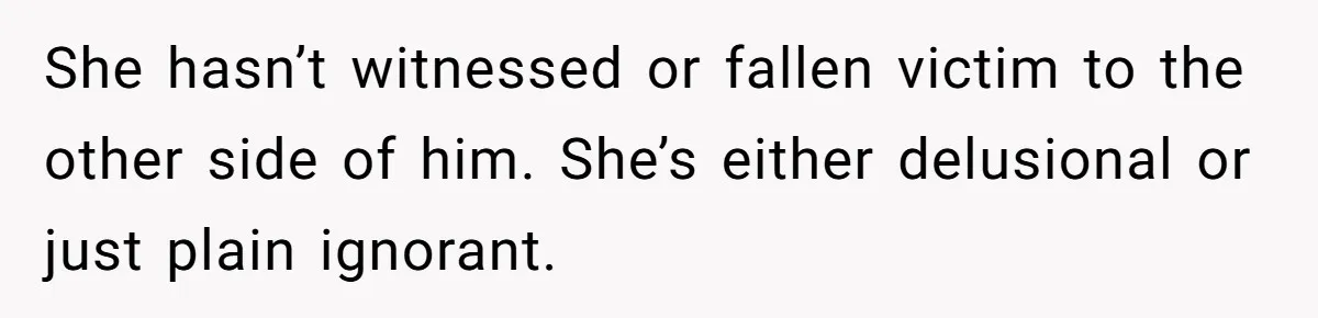 She hasn’t witnessed or fallen victim to the other side of him. She’s either delusional or just plain ignorant.