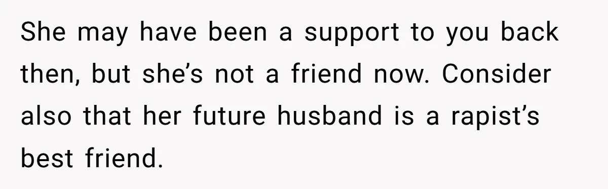 She may have been a support to you back then, but she’s not a friend now. Consider also that her future husband is a rapist’s best friend.