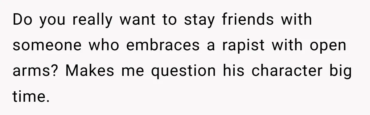 Do you really want to stay friends with someone who embraces a rapist with open arms? Makes me question his character big time.