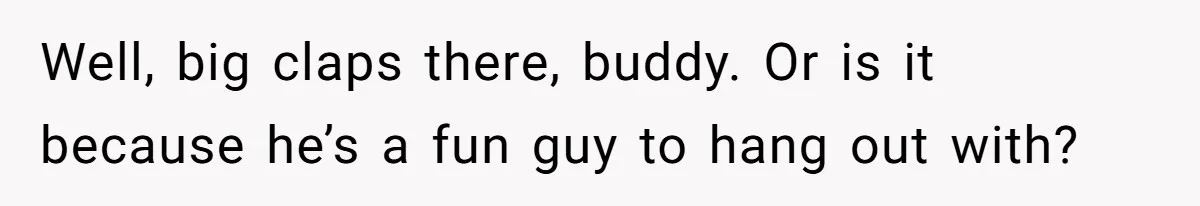 Well, big claps there, buddy. Or is it because he’s a fun guy to hang out with?