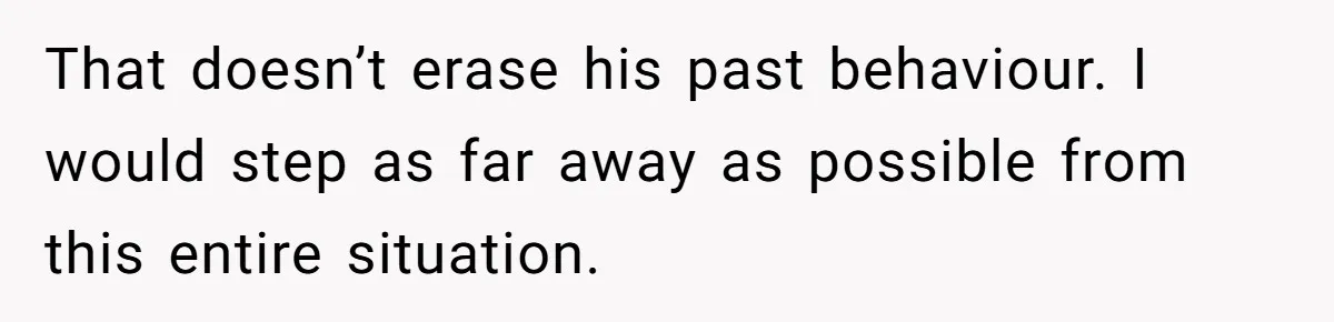That doesn’t erase his past behaviour. I would step as far away as possible from this entire situation.