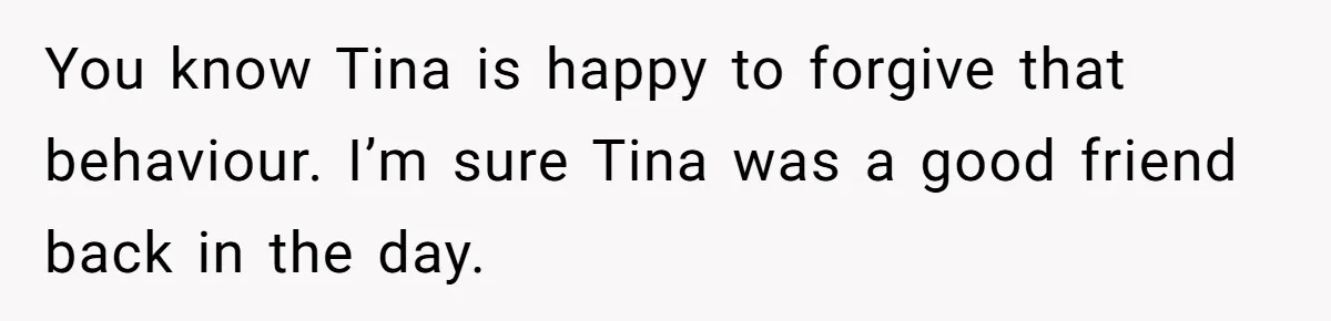 You know Tina is happy to forgive that behaviour. I’m sure Tina was a good friend back in the day.