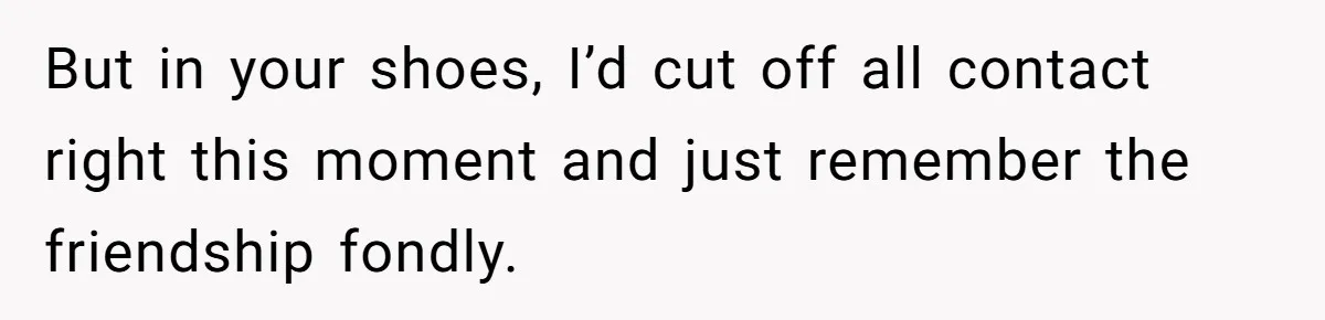 But in your shoes, I’d cut off all contact right this moment and just remember the friendship fondly.