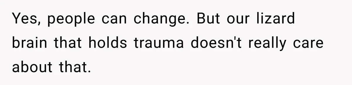 Yes, people can change. But our lizard brain that holds trauma doesn't really care about that.