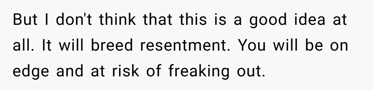 But I don't think that this is a good idea at all. It will breed resentment. You will be on edge and at risk of freaking out.