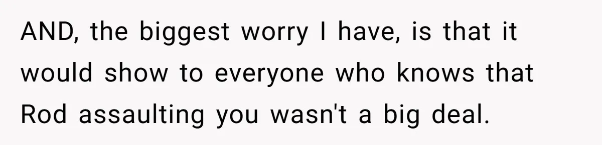 AND, the biggest worry I have, is that it would show to everyone who knows that Rod assaulting you wasn't a big deal.