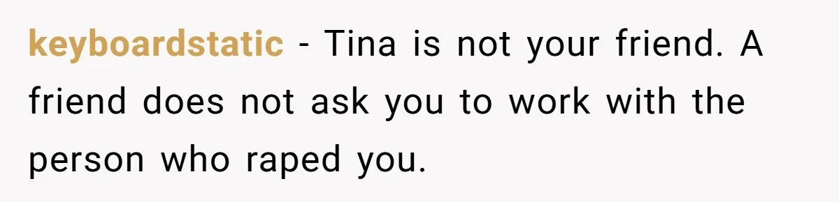 keyboardstatic − Tina is not your friend. A friend does not ask you to work with the person who raped you.