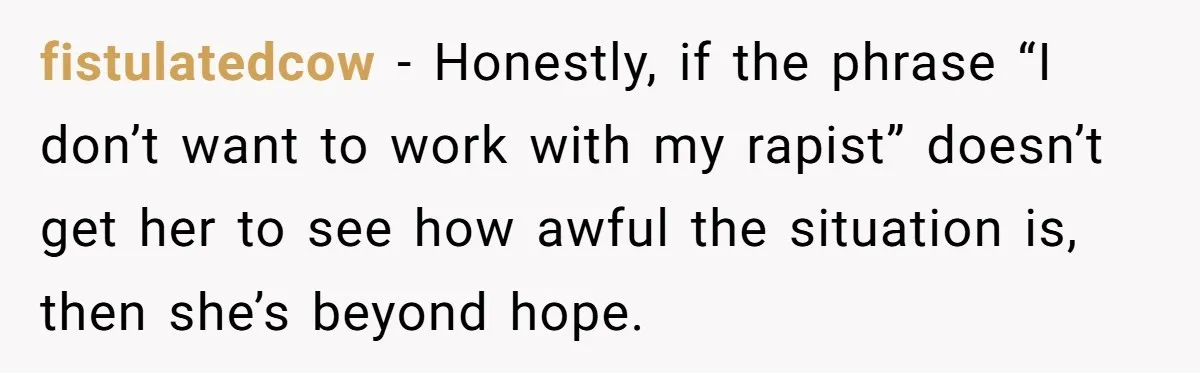 fistulatedcow − Honestly, if the phrase “I don’t want to work with my rapist” doesn’t get her to see how awful the situation is, then she’s beyond hope.