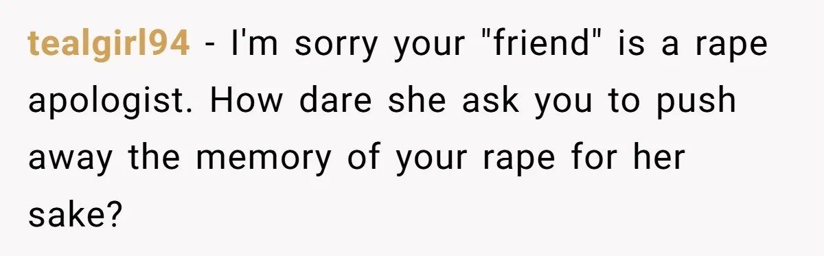 tealgirl94 − I'm sorry your "friend" is a rape apologist. How dare she ask you to push away the memory of your rape for her sake?