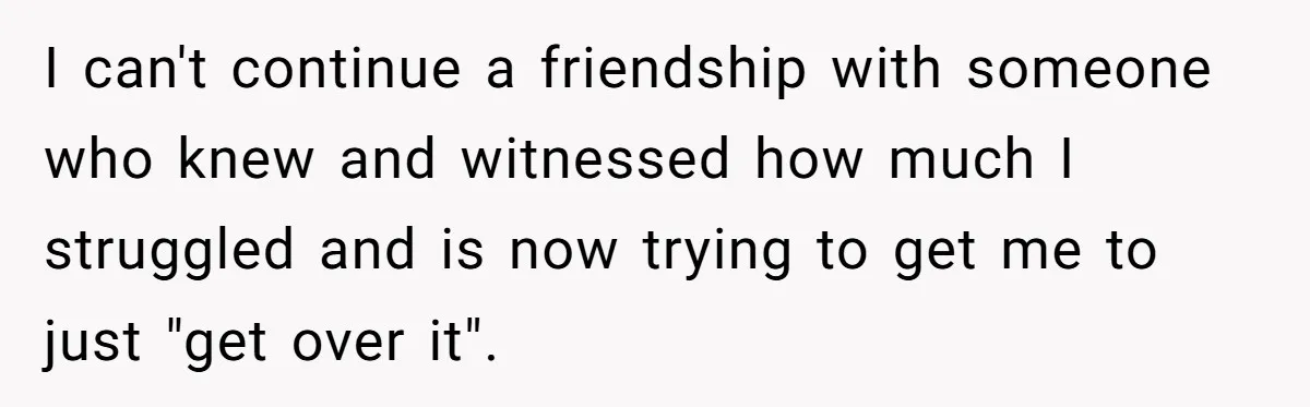 I can't continue a friendship with someone who knew and witnessed how much I struggled and is now trying to get me to just "get over it".