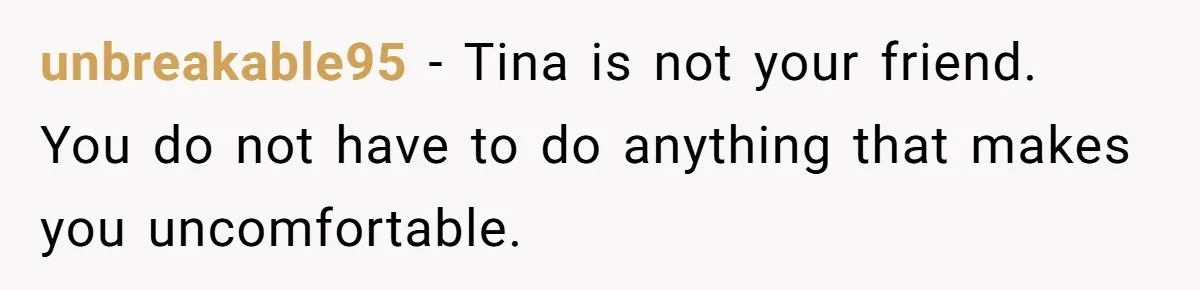 unbreakable95 − Tina is not your friend. You do not have to do anything that makes you uncomfortable.