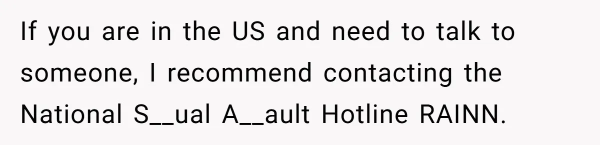 If you are in the US and need to talk to someone, I recommend contacting the National S__ual A__ault Hotline RAINN.