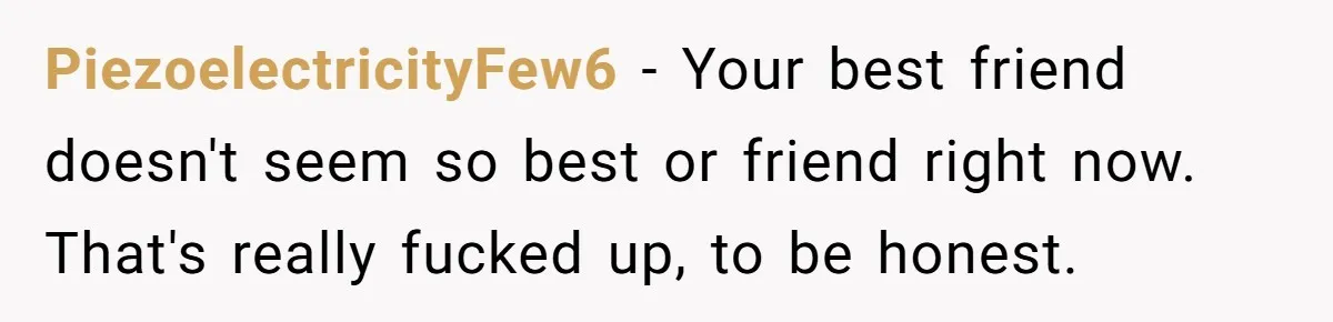 PiezoelectricityFew6 − Your best friend doesn't seem so best or friend right now. That's really fucked up, to be honest.