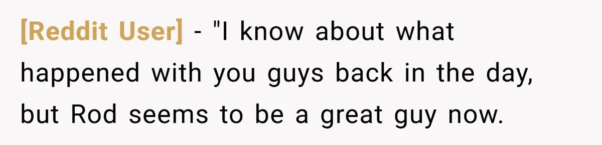 [Reddit User] − "I know about what happened with you guys back in the day, but Rod seems to be a great guy now.