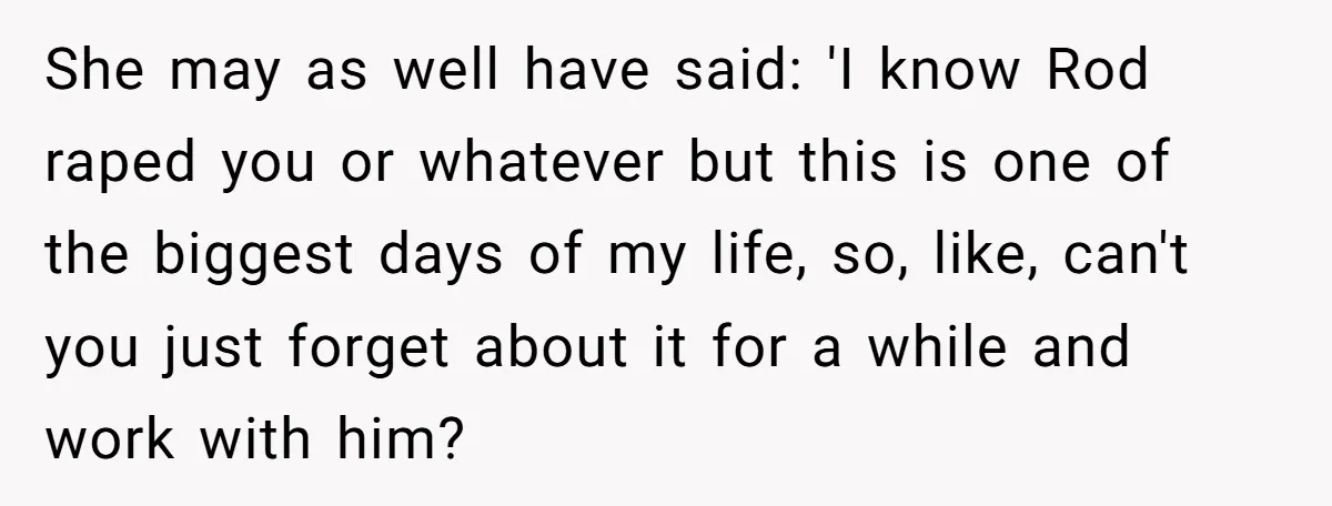 She may as well have said: 'I know Rod raped you or whatever but this is one of the biggest days of my life, so, like, can't you just forget...