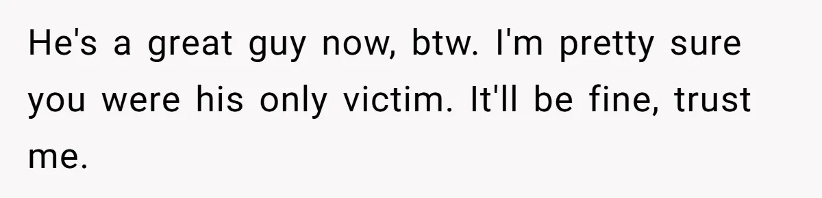 He's a great guy now, btw. I'm pretty sure you were his only victim. It'll be fine, trust me.