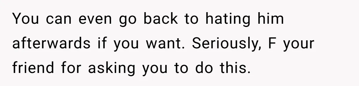 You can even go back to hating him afterwards if you want. Seriously, F your friend for asking you to do this.