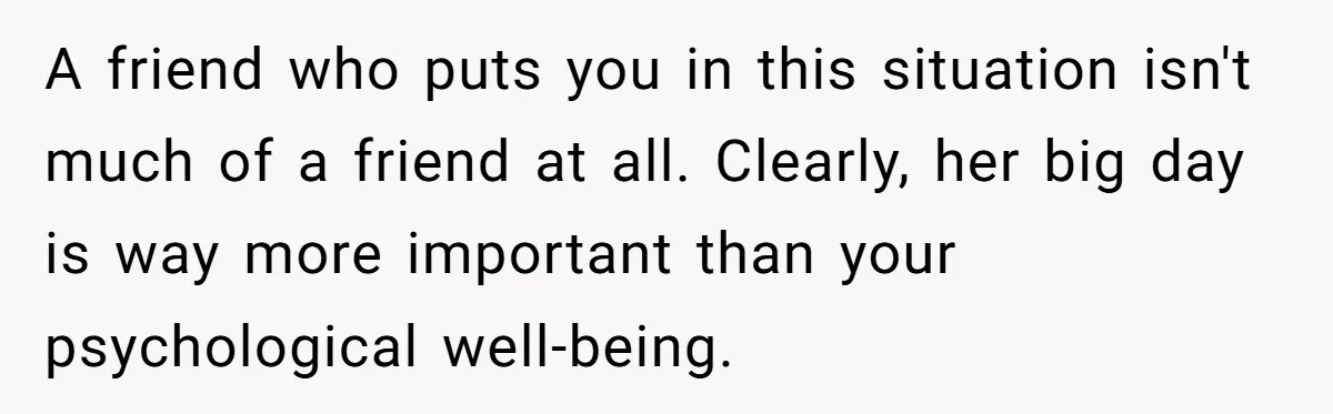 A friend who puts you in this situation isn't much of a friend at all. Clearly, her big day is way more important than your psychological well-being.