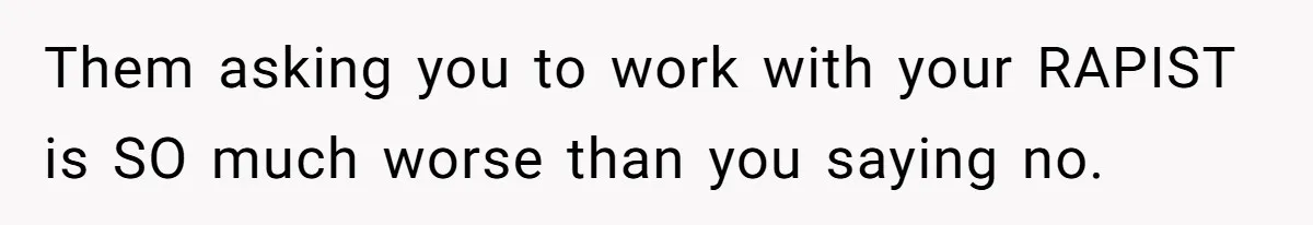 Them asking you to work with your RAPIST is SO much worse than you saying no.