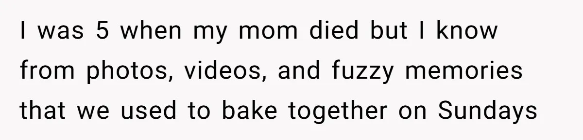 I was 5 when my mom died but I know from photos, videos, and fuzzy memories that we used to bake together on Sundays