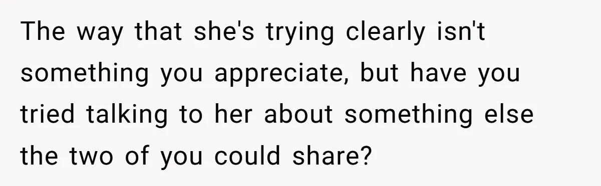 The way that she's trying clearly isn't something you appreciate, but have you tried talking to her about something else the two of you could share?