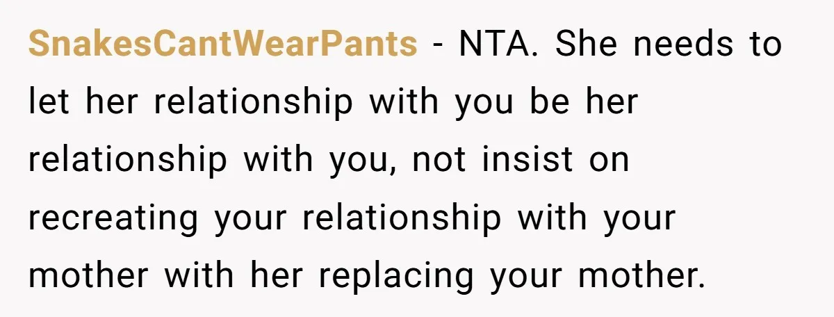 SnakesCantWearPants − NTA. She needs to let her relationship with you be her relationship with you, not insist on recreating your relationship with your mother with her replacing your mother.