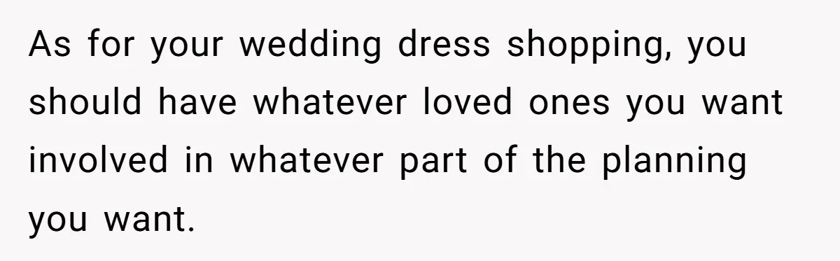 As for your wedding dress shopping, you should have whatever loved ones you want involved in whatever part of the planning you want.