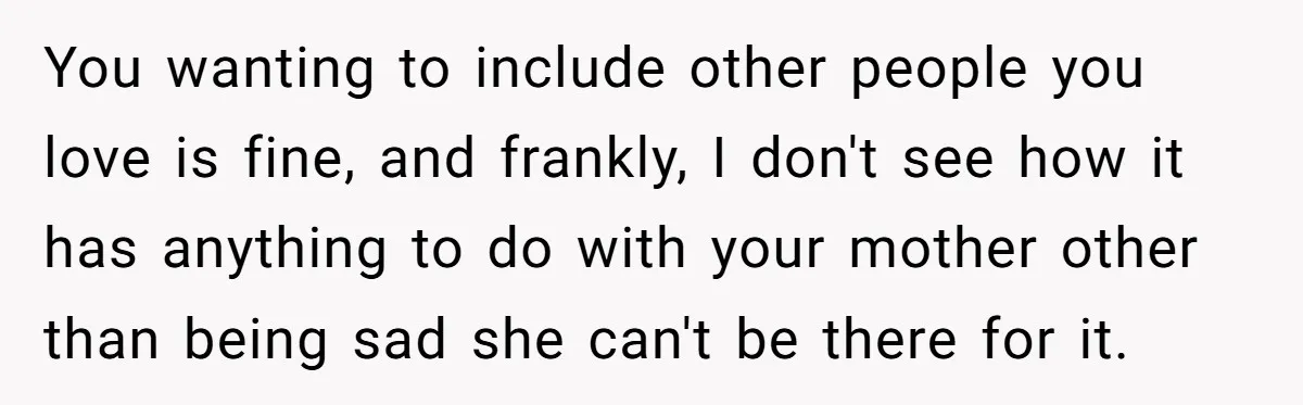You wanting to include other people you love is fine, and frankly, I don't see how it has anything to do with your mother other than being sad she can't...