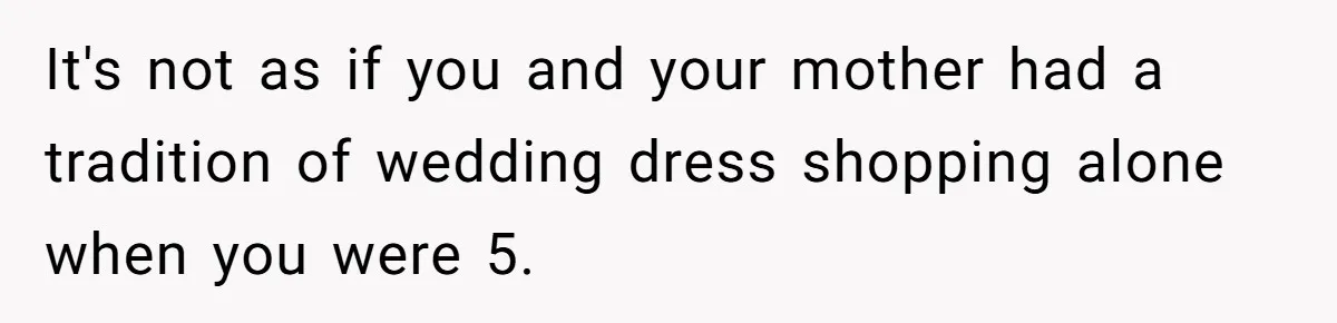 It's not as if you and your mother had a tradition of wedding dress shopping alone when you were 5.