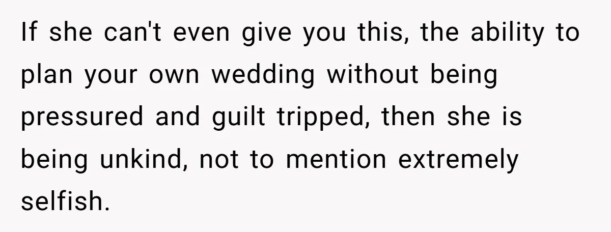 If she can't even give you this, the ability to plan your own wedding without being pressured and guilt tripped, then she is being unkind, not to mention extremely selfish.