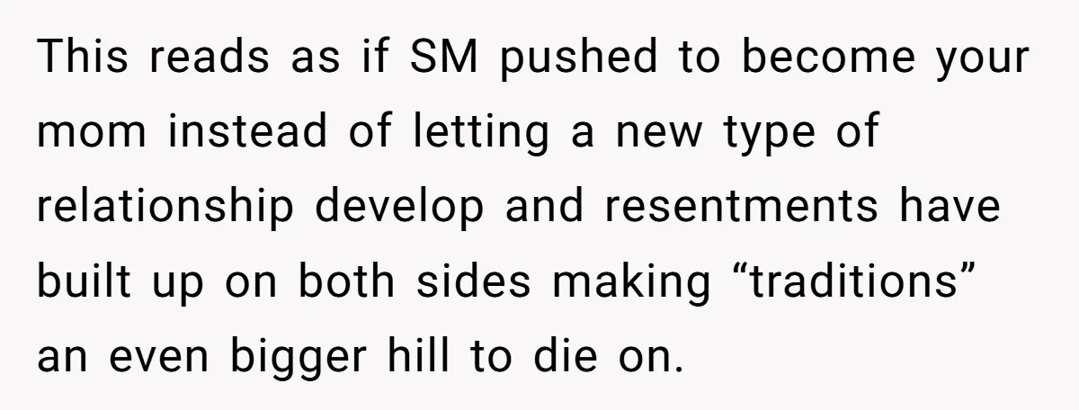 This reads as if SM pushed to become your mom instead of letting a new type of relationship develop and resentments have built up on both sides making “traditions” an...