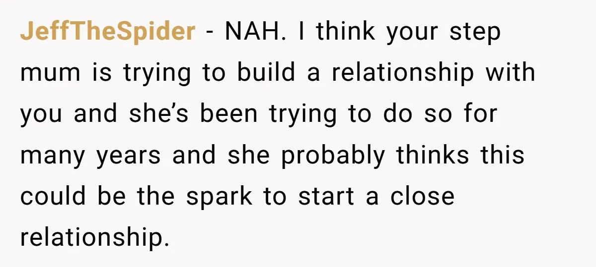 JeffTheSpider − NAH. I think your step mum is trying to build a relationship with you and she’s been trying to do so for many years and she probably thinks...