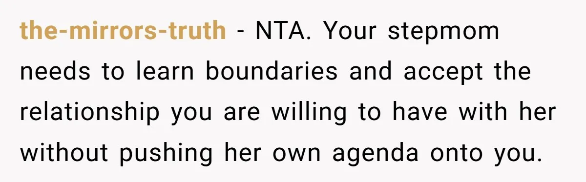 the-mirrors-truth − NTA. Your stepmom needs to learn boundaries and accept the relationship you are willing to have with her without pushing her own agenda onto you.