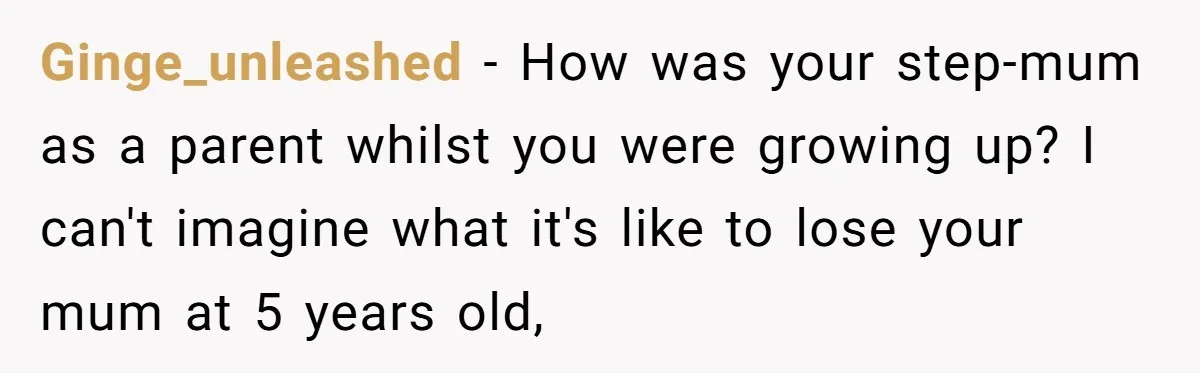 Ginge_unleashed − How was your step-mum as a parent whilst you were growing up? I can't imagine what it's like to lose your mum at 5 years old,