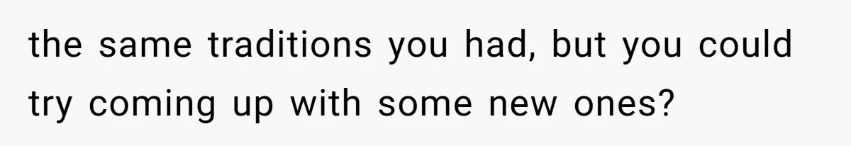 the same traditions you had, but you could try coming up with some new ones?
