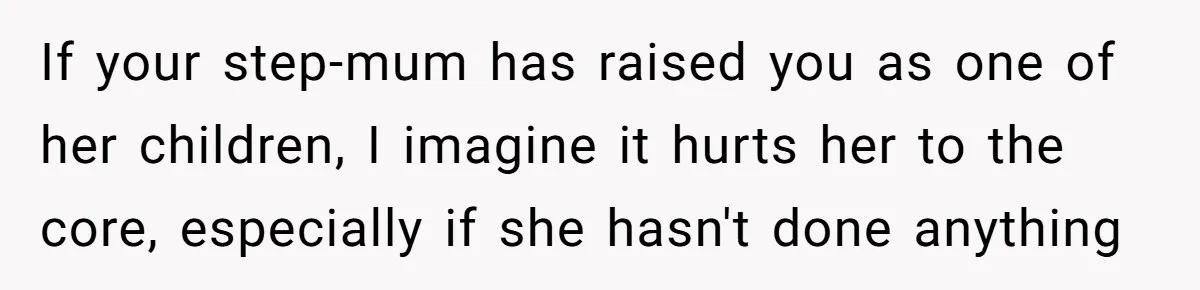 If your step-mum has raised you as one of her children, I imagine it hurts her to the core, especially if she hasn't done anything