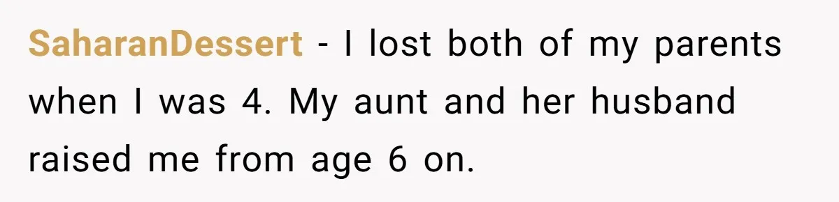 SaharanDessert − I lost both of my parents when I was 4. My aunt and her husband raised me from age 6 on.