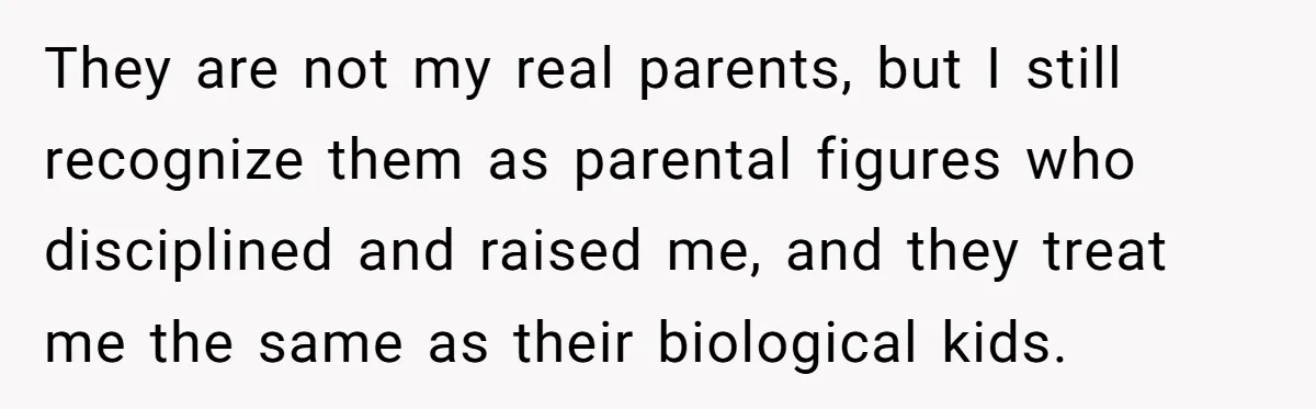 They are not my real parents, but I still recognize them as parental figures who disciplined and raised me, and they treat me the same as their biological kids.